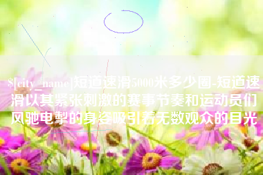 博尔塔拉蒙古短道速滑5000米多少圈-短道速滑以其紧张刺激的赛事节奏和运动员们风驰电掣的身姿吸引着无数观众的目光