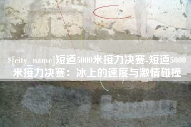 博尔塔拉蒙古短道5000米接力决赛-短道5000米接力决赛：冰上的速度与激情碰撞