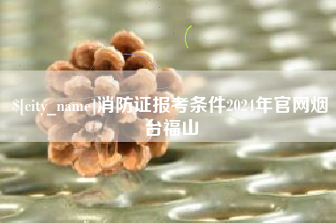 博尔塔拉蒙古消防证报考条件2024年官网烟台福山